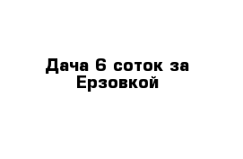 Дача 6 соток за Ерзовкой